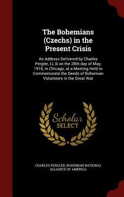 The Bohemians (Czechs) in the Present Crisis: An Address Delivered by Charles Pergler, LL.B on the 28th day of May, 1916, in Chicago, at a Meeting ... Deeds of Bohemian Volunteers in the Great War