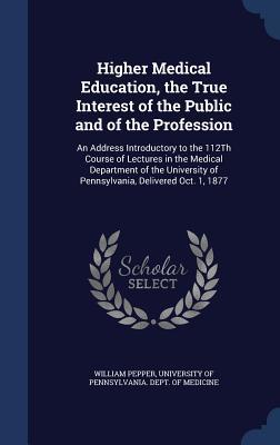 Higher Medical Education, the True Interest of the Public and of the Profession: An Address Introductory to the 112Th Course of Lectures in the ... of Pennsylvania, Delivered Oct. 1, 1877