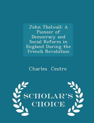 John Thelwall: A Pioneer of Democracy and Social Reform in England During the French Revolution - Scholar's Choice Edition