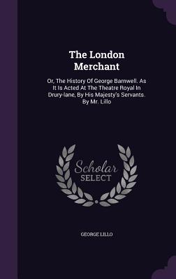 The London Merchant: Or, The History Of George Barnwell. As It Is Acted At The Theatre Royal In Drury-lane, By His Majesty's Servants. By Mr. Lillo
