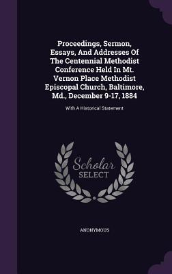 Proceedings, Sermon, Essays, And Addresses Of The Centennial Methodist Conference Held In Mt. Vernon Place Methodist Episcopal Church, Baltimore, Md., December 9-17, 1884: With A Historical Statement