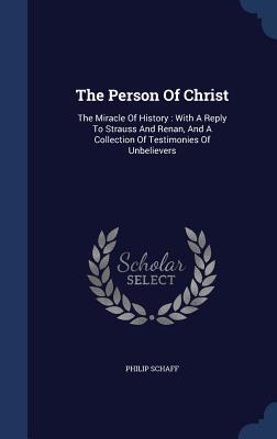 The Person of Christ: The Miracle of History: With a Reply to Strauss and Renan, and a Collection of Testimonies of Unbelievers