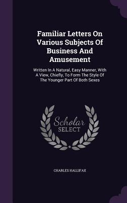 Familiar Letters On Various Subjects Of Business And Amusement: Written In A Natural, Easy Manner, With A View, Chiefly, To Form The Style Of The Younger Part Of Both Sexes