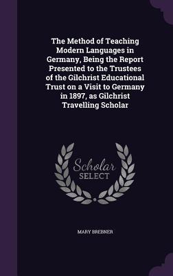 The Method of Teaching Modern Languages in Germany, Being the Report Presented to the Trustees of the Gilchrist Educational Trust on a Visit to Germany in 1897, as Gilchrist Travelling Scholar