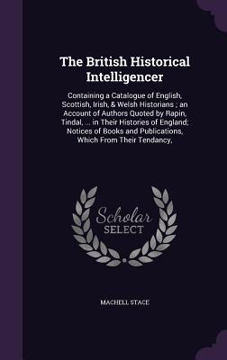 The British Historical Intelligencer: Containing a Catalogue of English, Scottish, Irish, & Welsh Historians ; an Account of Authors Quoted by Rapin, ... and Publications, Which From Their Tendancy,