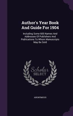 Author's Year Book And Guide For 1904: Including Some 600 Names And Addresses Of Publishers And Publications To Whom Manuscripts May Be Sold