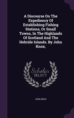 A Discourse on the Expediency of Establishing Fishing Stations, or Small Towns, in the Highlands of Scotland and the Hebride Islands. by John Knox,