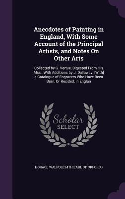 Anecdotes of Painting in England, With Some Account of the Principal Artists, and Notes On Other Arts: Collected by G. Vertue, Digested From His Mss.; ... Who Have Been Born, Or Resided, in Englan