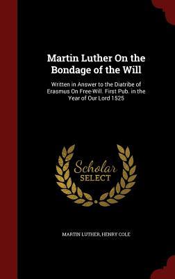 Martin Luther On the Bondage of the Will: Written in Answer to the Diatribe of Erasmus On Free-Will. First Pub. in the Year of Our Lord 1525