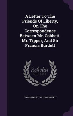 A Letter To The Friends Of Liberty, On The Correspondence Between Mr. Cobbett, Mr. Tipper, And Sir Francis Burdett