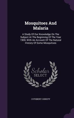 Mosquitoes And Malaria: A Study Of Our Knowledge On The Subject At The Beginning Of The Year 1900, With An Account Of The Natural History Of Some Mosquitoes