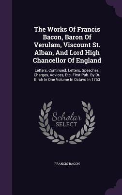 The Works of Francis Bacon, Baron of Verulam, Viscount St. Alban, and Lord High Chancellor of England: Letters, Continued. Letters, Speeches, Charges, Advices, Etc. First Pub. by Dr. Birch in One Volume in Octavo in 1763