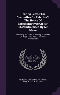 Hearing Before The Committee On Patents Of The House Of Representatives On H.r. 13679 Introduced By Mr. Mann: Amending The Statutes Relating To Patents On Drugs, Medicines, And Medical Compounds