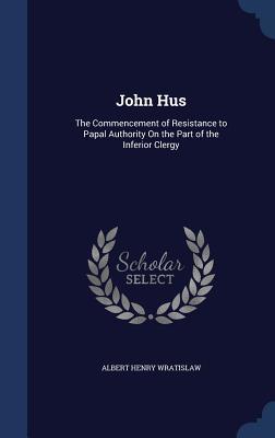 John Hus: The Commencement of Resistance to Papal Authority On the Part of the Inferior Clergy