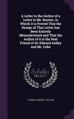 A Letter to the Author of a Letter to Mr. Buxton. in Which it is Proved That the Design of That Letter has Been Entirely Misunderstood and That the ... Real Friend of Sir Edward Astley and Mr. Coke