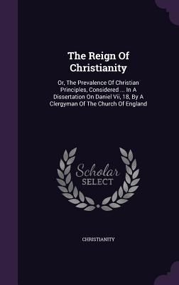 The Reign Of Christianity: Or, The Prevalence Of Christian Principles, Considered ... In A Dissertation On Daniel Vii, 18, By A Clergyman Of The Church Of England