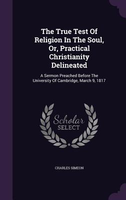 The True Test of Religion in the Soul, Or, Practical Christianity Delineated: A Sermon Preached Before the University of Cambridge, March 9, 1817