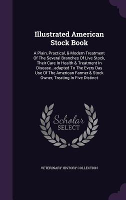 Illustrated American Stock Book: A Plain, Practical, & Modern Treatment Of The Several Branches Of Live Stock, Their Care In Health & Treatment In ... & Stock Owner, Treating In Five Distinct