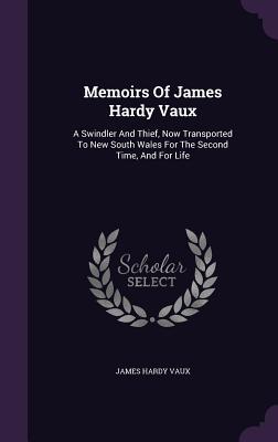 Memoirs Of James Hardy Vaux: A Swindler And Thief, Now Transported To New South Wales For The Second Time, And For Life