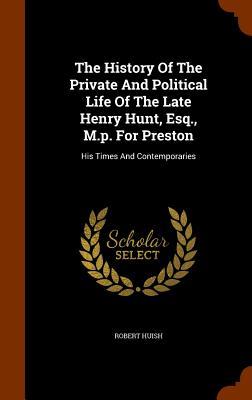 The History Of The Private And Political Life Of The Late Henry Hunt, Esq., M.p. For Preston: His Times And Contemporaries
