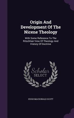 Origin And Development Of The Nicene Theology: With Some Reference To The Ritschlian View Of Theology And History Of Doctrine