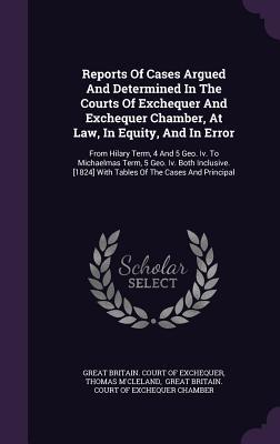 Reports Of Cases Argued And Determined In The Courts Of Exchequer And Exchequer Chamber, At Law, In Equity, And In Error: From Hilary Term, 4 And 5 ... [1824] With Tables Of The Cases And Principal