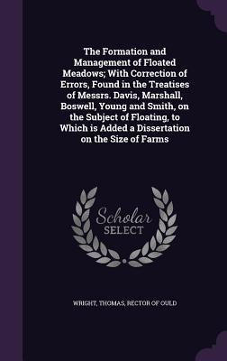 The Formation and Management of Floated Meadows; With Correction of Errors, Found in the Treatises of Messrs. Davis, Marshall, Boswell, Young and ... is Added a Dissertation on the Size of Farms