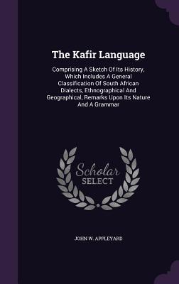 The Kafir Language: Comprising A Sketch Of Its History, Which Includes A General Classification Of South African Dialects, Ethnographical And Geographical, Remarks Upon Its Nature And A Grammar