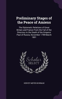 Preliminary Stages of the Peace of Amiens: The Diplomatic Relations of Great Britain and France From the Fall of the Directory to the Death of the Emperor Paul of Russia, November 1799-March 1801