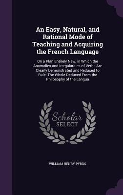 An Easy, Natural, and Rational Mode of Teaching and Acquiring the French Language: On a Plan Entirely New; in Which the Anomalies and Irregularities ... Deduced From the Philosophy of the Langua