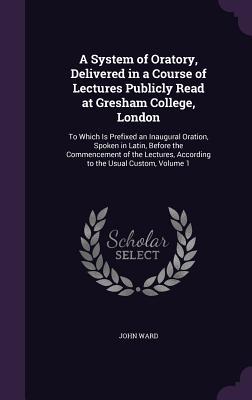 A System of Oratory, Delivered in a Course of Lectures Publicly Read at Gresham College, London: To Which Is Prefixed an Inaugural Oration, Spoken in ... According to the Usual Custom, Volume 1
