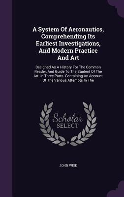 A System Of Aeronautics, Comprehending Its Earliest Investigations, And Modern Practice And Art: Designed As A History For The Common Reader, And ... An Account Of The Various Attempts In The