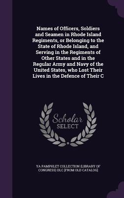 Names of Officers, Soldiers and Seamen in Rhode Island Regiments, or Belonging to the State of Rhode Island, and Serving in the Regiments of Other ... Lost Their Lives in the Defence of Their C