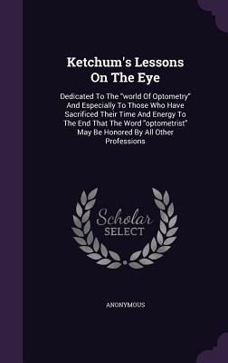 Ketchum's Lessons On The Eye: Dedicated To The "world Of Optometry" And Especially To Those Who Have Sacrificed Their Time And Energy To The End That ... May Be Honored By All Other Professions