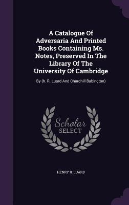 A Catalogue Of Adversaria And Printed Books Containing Ms. Notes, Preserved In The Library Of The University Of Cambridge: By (h. R. Luard And Churchill Babington)