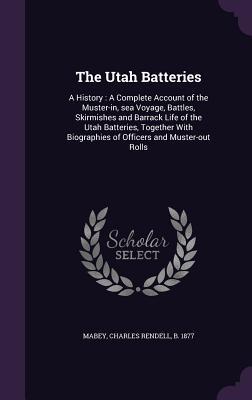 The Utah Batteries: A History: A Complete Account of the Muster-in, sea Voyage, Battles, Skirmishes and Barrack Life of the Utah Batteries, Together With Biographies of Officers and Muster-out Rolls