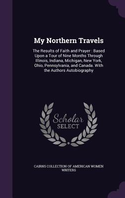 My Northern Travels: The Results of Faith and Prayer: Based Upon a Tour of Nine Months Through Illinois, Indiana, Michigan, New York, Ohio, Pennsylvania, and Canada. With the Authors Autobiography