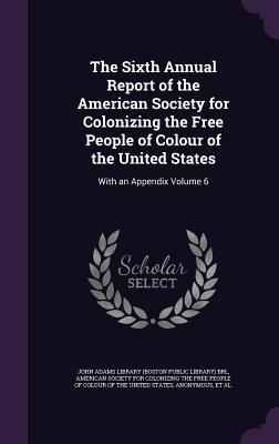 The Sixth Annual Report of the American Society for Colonizing the Free People of Colour of the United States: With an Appendix Volume 6
