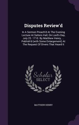 Disputes Review'd: In a Sermon Preach'd at the Evening Lecture at Salters Hall, on Lord's Day, July 23. 1710. by Matthew Henry, ... Publish'd (with Some Enlargement) at the Request of Divers That Heard It