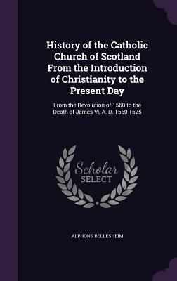 History of the Catholic Church of Scotland From the Introduction of Christianity to the Present Day: From the Revolution of 1560 to the Death of James Vi, A. D. 1560-1625
