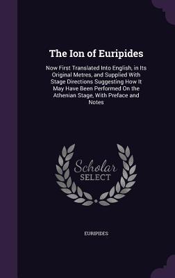 The Ion of Euripides: Now First Translated Into English, in Its Original Metres, and Supplied With Stage Directions Suggesting How It May Have Been ... On the Athenian Stage, With Preface and Notes