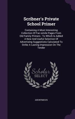 Scribner's Private School Primer: Containing A Most Interesting Collection Of Fac-simile Pages From Old Family Primers : To Which Is Added A New And ... To Strike A Lasting Impression On The Tender