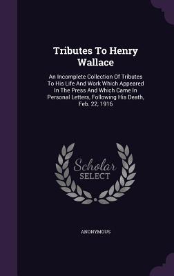 Tributes To Henry Wallace: An Incomplete Collection Of Tributes To His Life And Work Which Appeared In The Press And Which Came In Personal Letters, Following His Death, Feb. 22, 1916