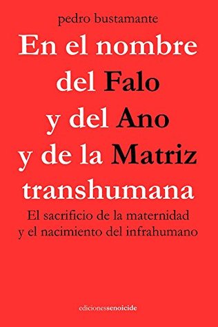 En el nombre del Falo y del Ano y de la Matriz transhumana: El sacrificio de la maternidad y el nacimiento del infrahumano (Spanish Edition)