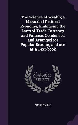 The Science of Wealth; a Manual of Political Economy, Embracing the Laws of Trade Currency and Finance, Condensed and Arranged for Popular Reading and use as a Text-book