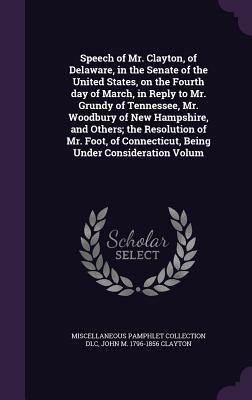 Speech of Mr. Clayton, of Delaware, in the Senate of the United States, on the Fourth day of March, in Reply to Mr. Grundy of Tennessee, Mr. Woodbury ... Connecticut, Being Under Consideration Volum