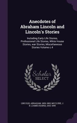 Anecdotes of Abraham Lincoln and Lincoln's Stories: Including Early Life Stories, Professional Life Stories, White House Stories, war Stories, Miscellaneous Stories Volume c.4