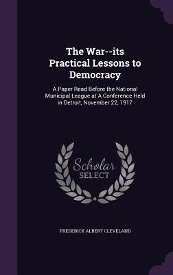 The War--its Practical Lessons to Democracy: A Paper Read Before the National Municipal League at A Conference Held in Detroit, November 22, 1917
