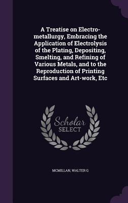 A Treatise on Electro-metallurgy, Embracing the Application of Electrolysis of the Plating, Depositing, Smelting, and Refining of Various Metals, and ... of Printing Surfaces and Art-work, Etc