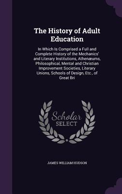 The History of Adult Education: In Which Is Comprised a Full and Complete History of the Mechanics' and Literary Institutions, Athenæums, ... Unions, Schools of Design, Etc., of Great Bri